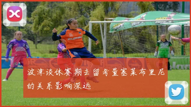 波津谈休赛期去留考量塞莱布里尼的关系影响深远