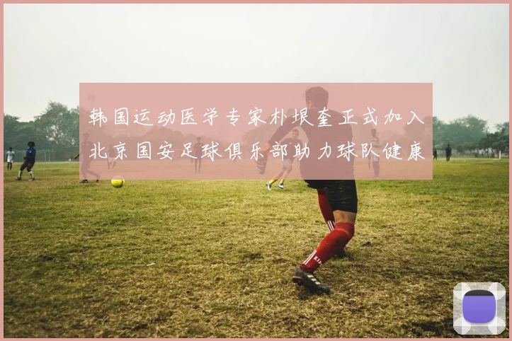 韩国运动医学专家朴垠奎正式加入北京国安足球俱乐部助力球队健康发展