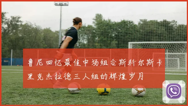 鲁尼回忆最佳中场组合斯科尔斯卡里克杰拉德三人组的辉煌岁月