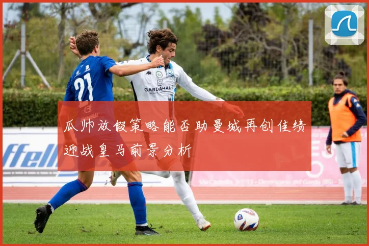 瓜帅放假策略能否助曼城再创佳绩迎战皇马前景分析