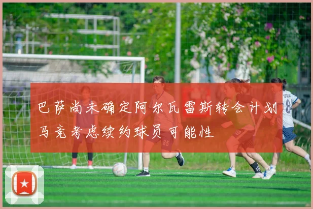 巴萨尚未确定阿尔瓦雷斯转会计划马竞考虑续约球员可能性
