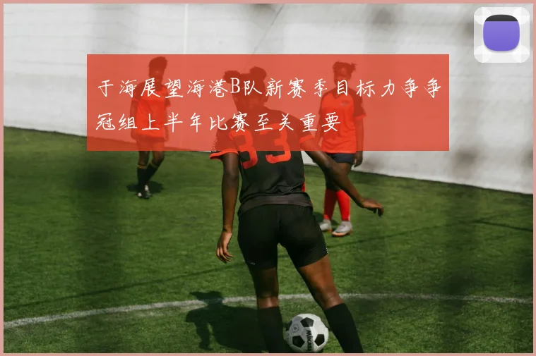 于海展望海港B队新赛季目标力争争冠组上半年比赛至关重要