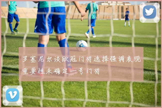 罗塞尼尔谈欧冠门将选择强调表现重要性未确定一号门将