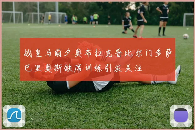 战皇马前夕奥布拉克普比尔门多萨巴里奥斯缺席训练引发关注