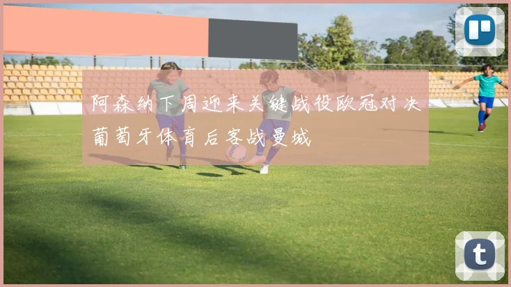 阿森纳下周迎来关键战役欧冠对决葡萄牙体育后客战曼城