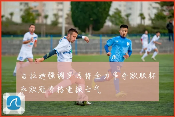 吉拉迪强调罗马将全力争夺欧联杯和欧冠资格重振士气