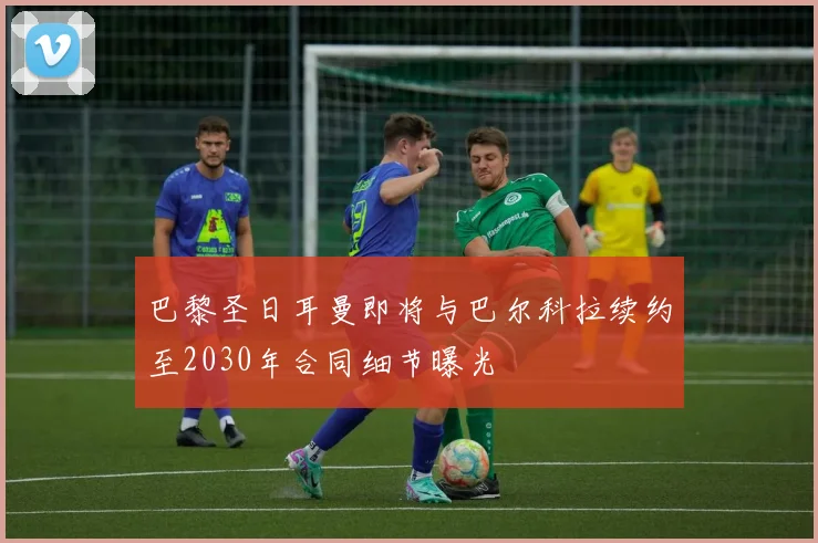 巴黎圣日耳曼即将与巴尔科拉续约至2030年合同细节曝光
