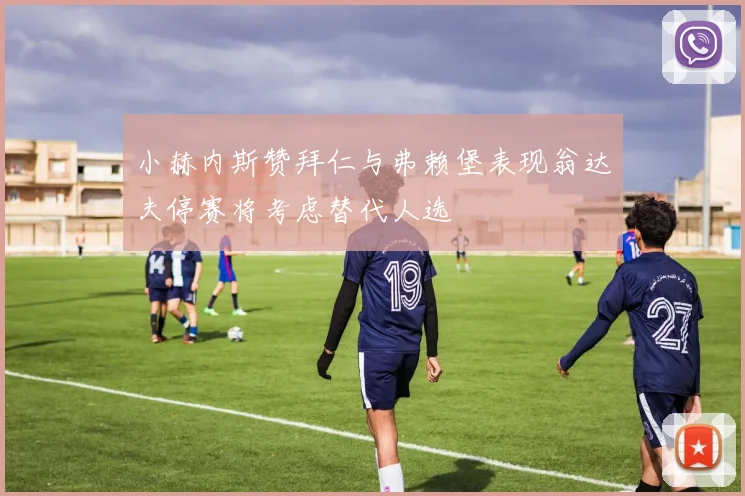 小赫内斯赞拜仁与弗赖堡表现翁达夫停赛将考虑替代人选