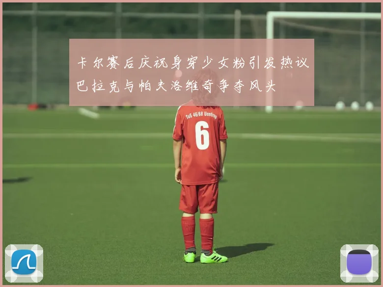 卡尔赛后庆祝身穿少女粉引发热议巴拉克与帕夫洛维奇争夺风头