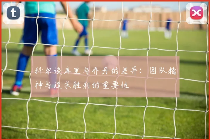 科尔谈库里与乔丹的差异：团队精神与追求胜利的重要性
