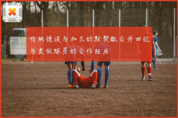 伦纳德谈与加兰的默契配合并回忆与类似球员的合作经历