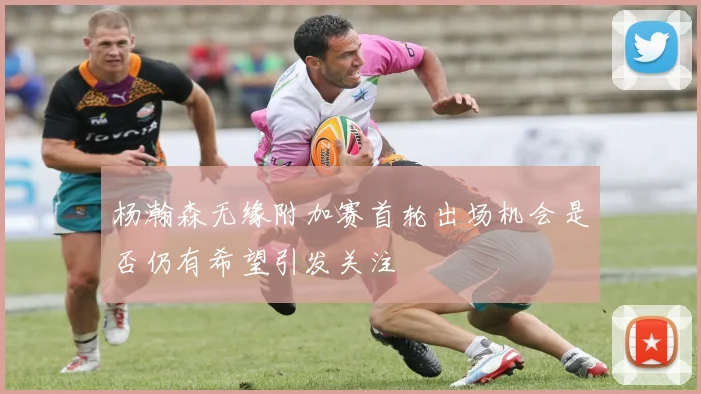 杨瀚森无缘附加赛首轮出场机会是否仍有希望引发关注
