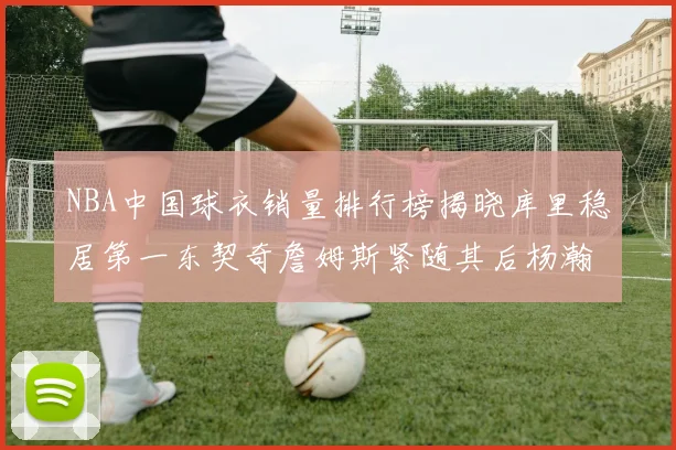 NBA中国球衣销量排行榜揭晓库里稳居第一东契奇詹姆斯紧随其后杨瀚森位列第五