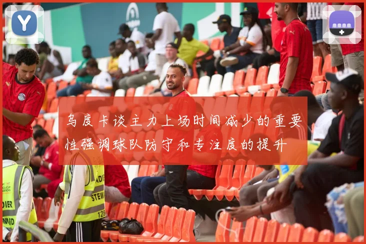 乌度卡谈主力上场时间减少的重要性强调球队防守和专注度的提升
