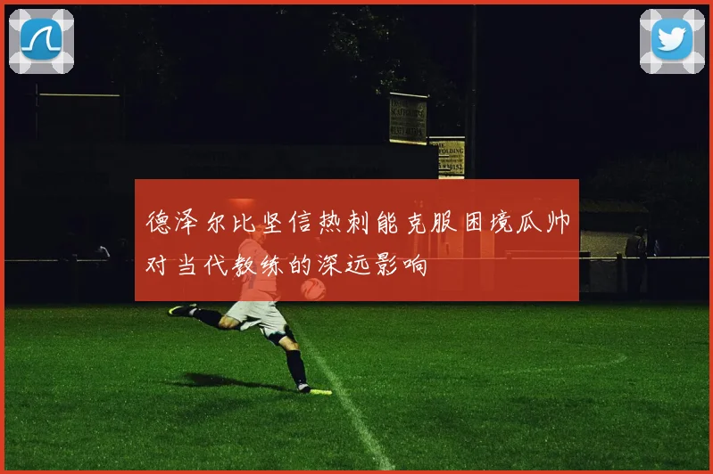 德泽尔比坚信热刺能克服困境瓜帅对当代教练的深远影响