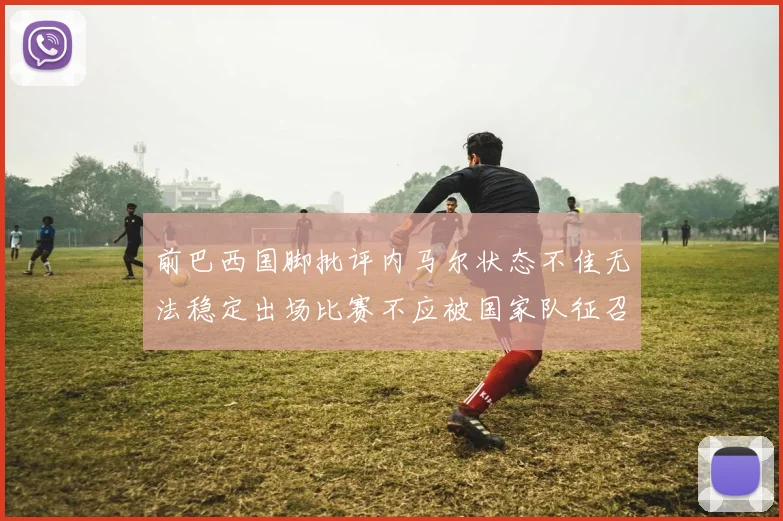 前巴西国脚批评内马尔状态不佳无法稳定出场比赛不应被国家队征召